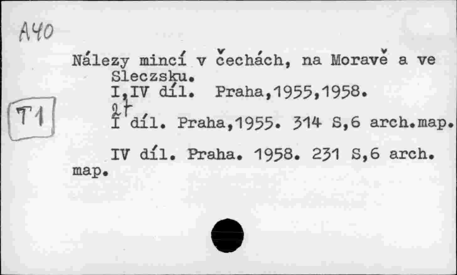 ﻿AW
Nalezy minci v cechach, na Morave a ve Sleczsku.
I, IV dil. Praha,1955,1958.
I dil. Praha,1955. 514 8,6 arch.map.
IV dil. Praha. 1958. 2J1 8,6 arch, map.